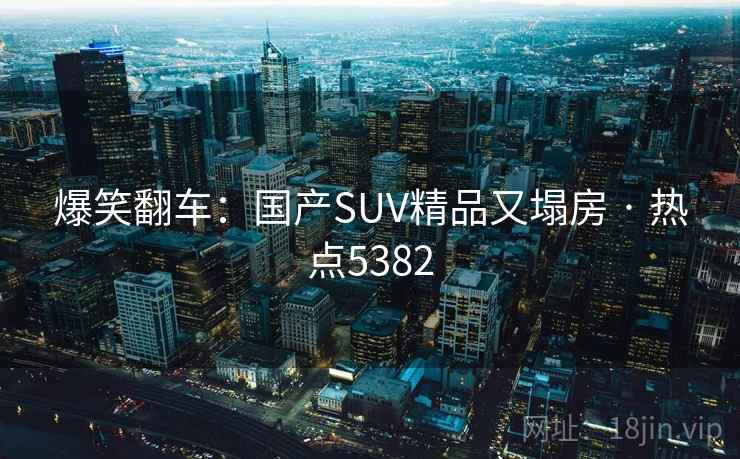 爆笑翻车：国产SUV精品又塌房 · 热点5382