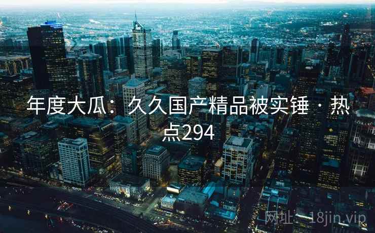 年度大瓜:久久国产精品被实锤 · 热点294 年度大瓜:久久国产精品被实锤 · 热点294