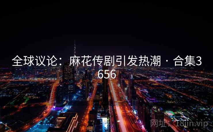 全球议论：麻花传剧引发热潮 · 合集3656