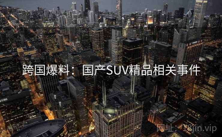 跨国爆料:国产SUV精品相关事件 跨国爆料:国产SUV精品相关事件