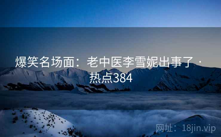 爆笑名场面：老中医李雪妮出事了 · 热点384