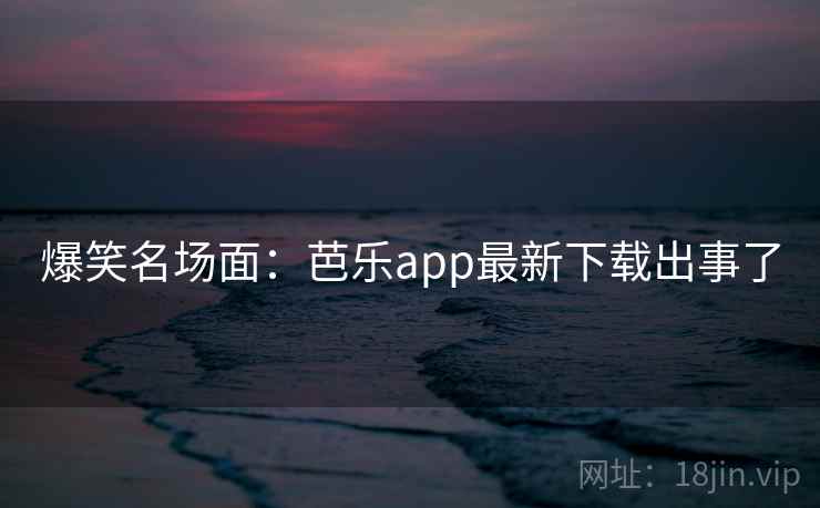 爆笑名场面：芭乐app最新下载出事了